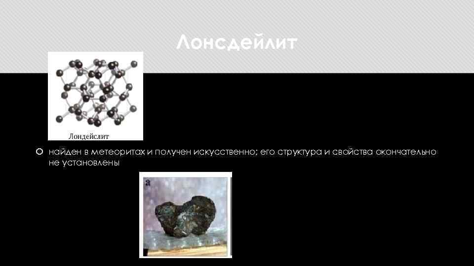Лонсдейлит найден в метеоритах и получен искусственно; его структура и свойства окончательно не установлены