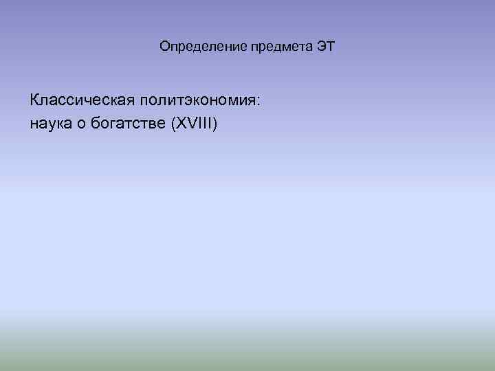 Определение предмета ЭТ Классическая политэкономия: наука о богатстве (XVIII) 