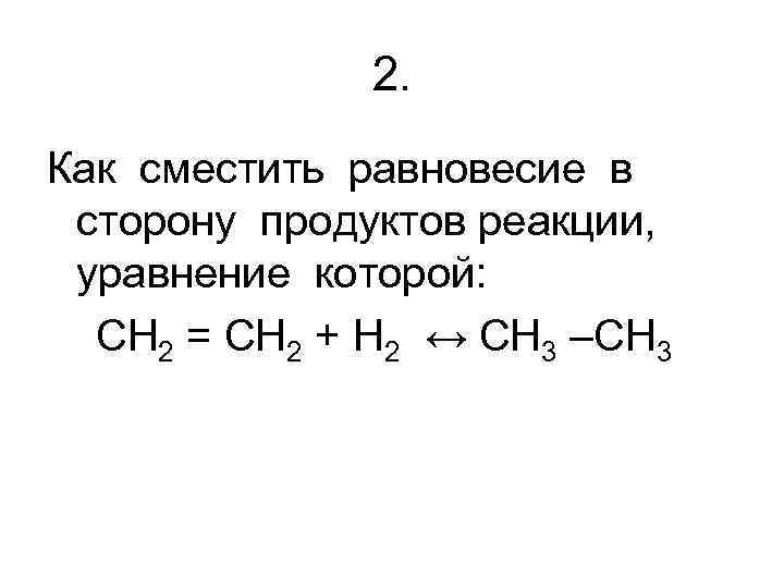2. Как сместить равновесие в сторону продуктов реакции, уравнение которой: CH 2 = CH