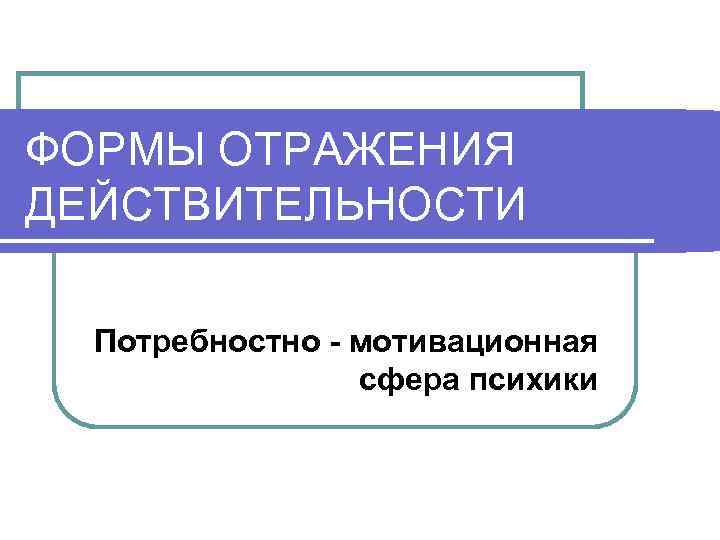 ФОРМЫ ОТРАЖЕНИЯ ДЕЙСТВИТЕЛЬНОСТИ Потребностно - мотивационная сфера психики 