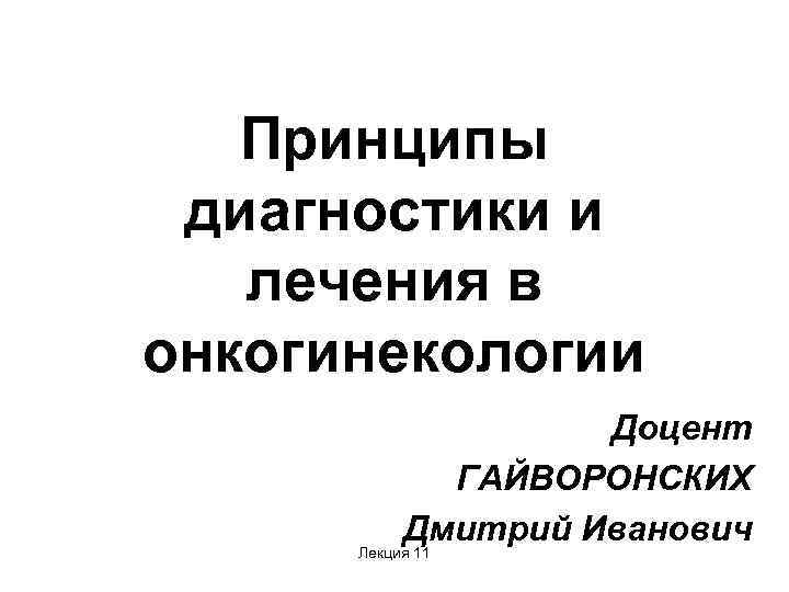 Принципы диагностики и лечения в онкогинекологии Доцент ГАЙВОРОНСКИХ Дмитрий Иванович Лекция 11 