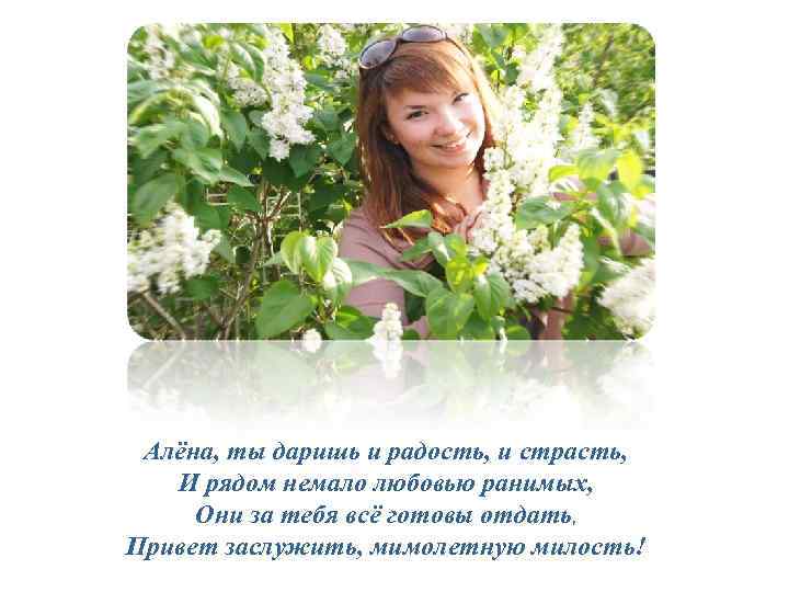 Алёна, ты даришь и радость, и страсть, И рядом немало любовью ранимых, Они за