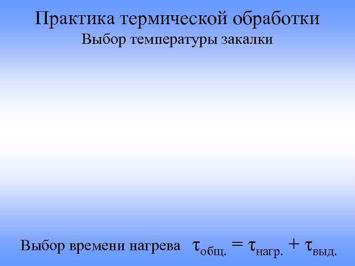 Практика термической обработки Выбор температуры закалки Выбор времени нагрева τобщ. = τнагр. + τвыд.