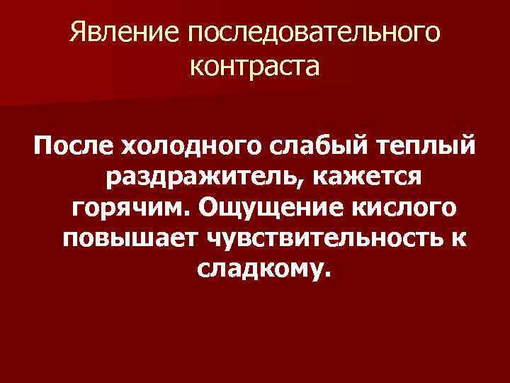 Явление последовательного контраста После холодного слабый теплый раздражитель, кажется горячим. Ощущение кислого повышает чувствительность