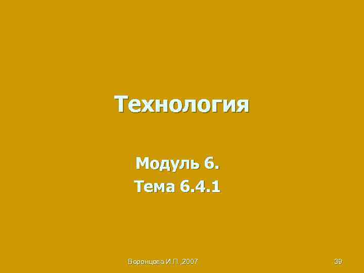 Технология Модуль 6. Тема 6. 4. 1 Воронцова И. П. , 2007 39 