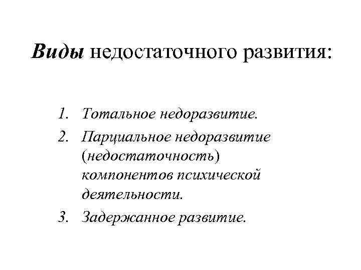 Виды недостаточного развития: 1. Тотальное недоразвитие. 2. Парциальное недоразвитие (недостаточность) компонентов психической деятельности. 3.