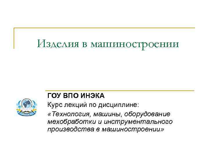 Изделия в машиностроении ГОУ ВПО ИНЭКА Курс лекций по дисциплине: «Технология, машины, оборудование мехобработки