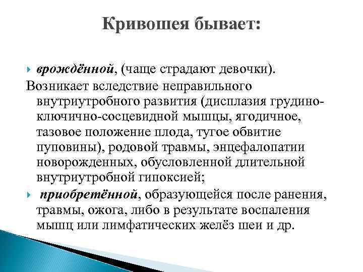 Кривошея бывает: врождённой, (чаще страдают девочки). Возникает вследствие неправильного внутриутробного развития (дисплазия грудиноключично-сосцевидной мышцы,