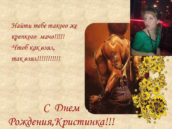Найти тебе такого же крепкого мачо!!!!! Чтоб как взял, так взял!!!!!! С Днем Рождения,