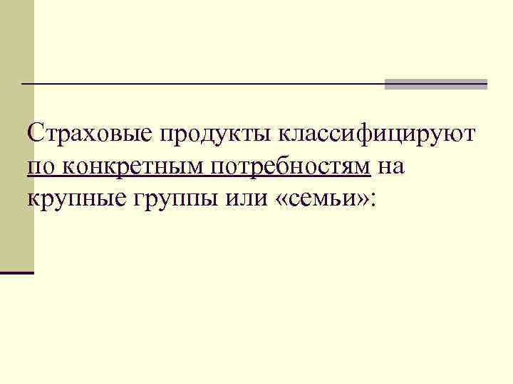 Страховые продукты классифицируют по конкретным потребностям на крупные группы или «семьи» : 