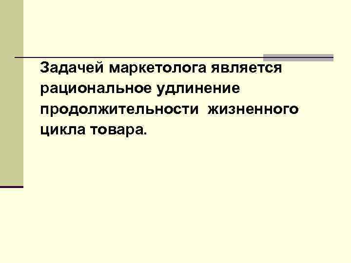 Задачей маркетолога является рациональное удлинение продолжительности жизненного цикла товара. 