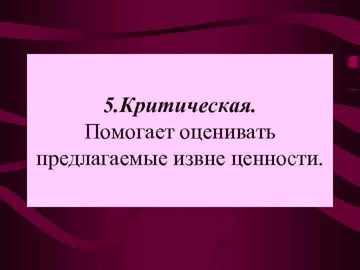 5. Критическая. Помогает оценивать предлагаемые извне ценности. 