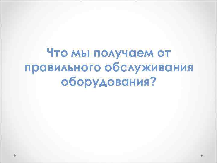 Что мы получаем от правильного обслуживания оборудования? 