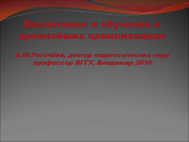 Воспитание и обучение в древнейших цивилизациях Е. Ю. Рогачёва, доктор педагогических наук профессор ВГГУ,