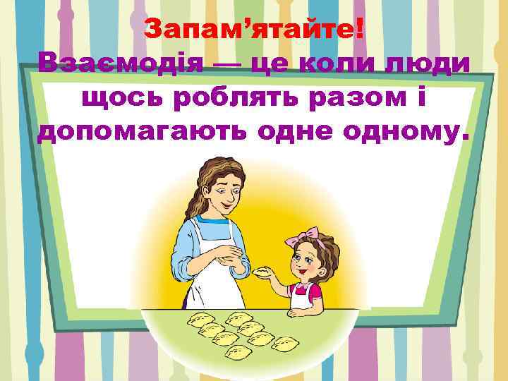 Запам’ятайте! Взаємодія — це коли люди щось роблять разом і допомагають одне одному. 
