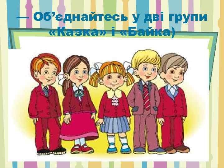 — Об’єднайтесь у дві групи «Казка» і «Байка) 