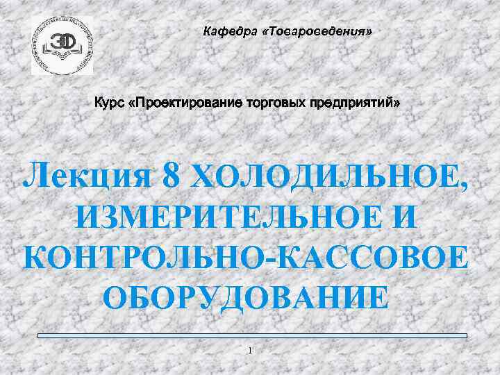 Кафедра «Товароведения» Курс «Проектирование торговых предприятий» Лекция 8 ХОЛОДИЛЬНОЕ, ИЗМЕРИТЕЛЬНОЕ И КОНТРОЛЬНО-КАССОВОЕ ОБОРУДОВАНИЕ 1