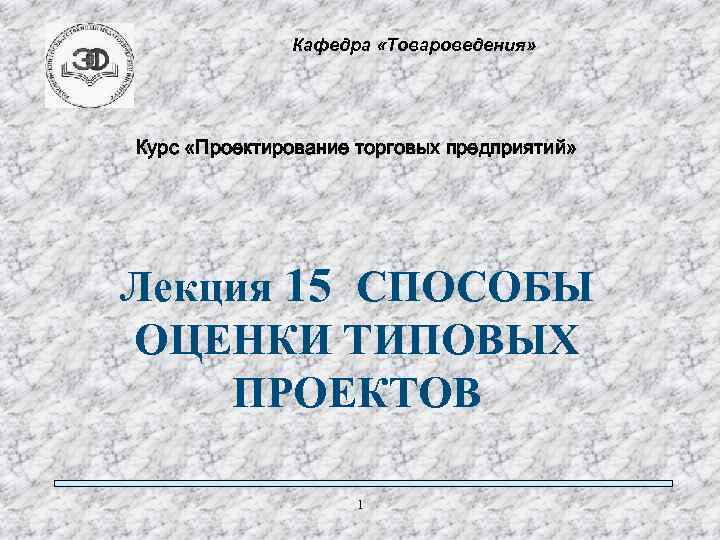 Кафедра «Товароведения» Курс «Проектирование торговых предприятий» Лекция 15 СПОСОБЫ ОЦЕНКИ ТИПОВЫХ ПРОЕКТОВ 1 