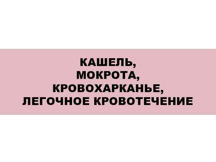 КАШЕЛЬ, МОКРОТА, КРОВОХАРКАНЬЕ, ЛЕГОЧНОЕ КРОВОТЕЧЕНИЕ 