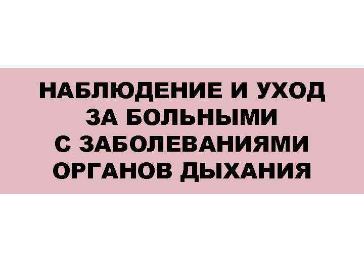 НАБЛЮДЕНИЕ И УХОД ЗА БОЛЬНЫМИ С ЗАБОЛЕВАНИЯМИ ОРГАНОВ ДЫХАНИЯ 