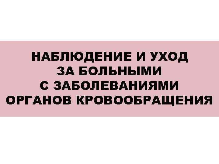 НАБЛЮДЕНИЕ И УХОД ЗА БОЛЬНЫМИ С ЗАБОЛЕВАНИЯМИ ОРГАНОВ КРОВООБРАЩЕНИЯ 