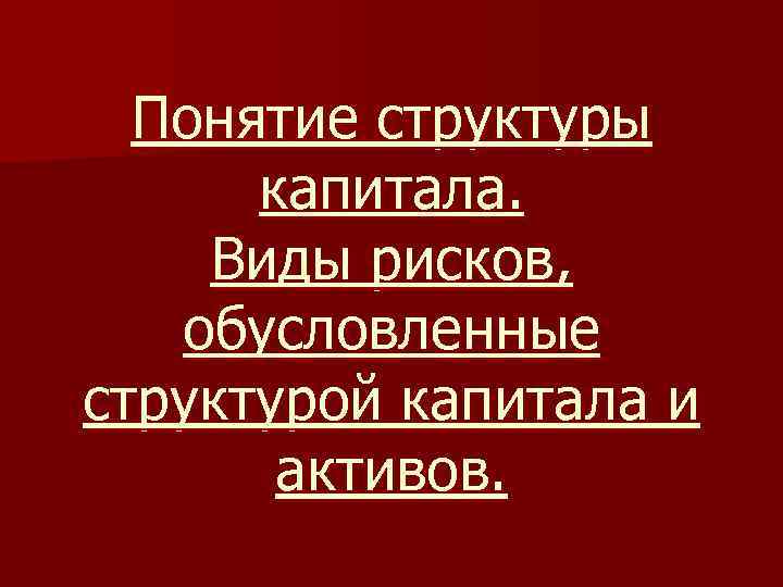 Понятие структуры капитала. Виды рисков, обусловленные структурой капитала и активов. 