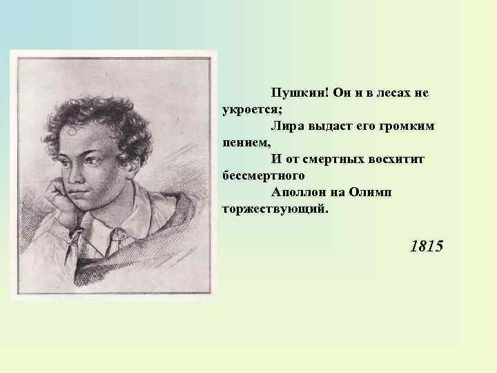Пушкин! Он и в лесах не укроется; Лира выдаст его громким пением, И от