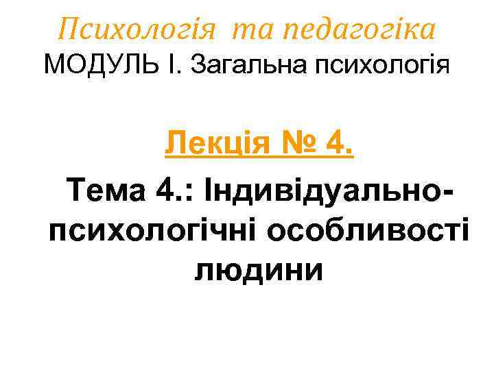 Психологія та педагогіка МОДУЛЬ І. Загальна психологія Лекція № 4. Тема 4. : Індивідуальнопсихологічні