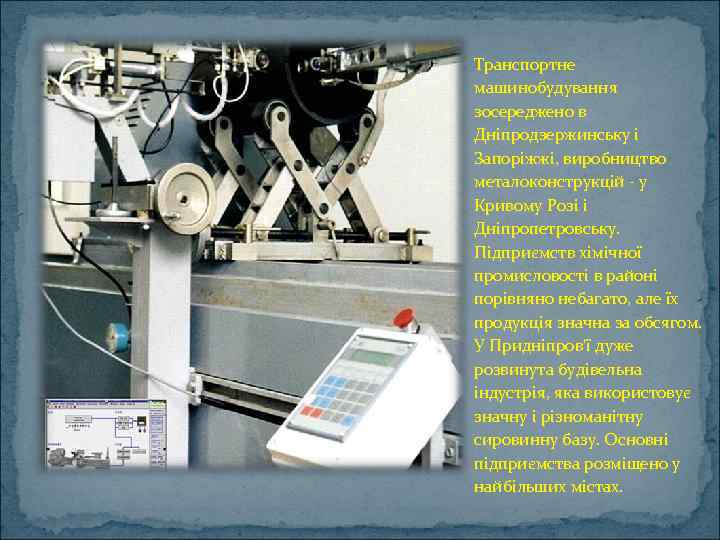 Транспортне машинобудування зосереджено в Дніпродзержинську і Запоріжжі, виробництво металоконструкцій - у Кривому Розі і