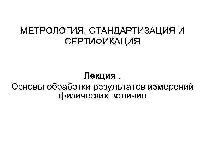 МЕТРОЛОГИЯ, СТАНДАРТИЗАЦИЯ И СЕРТИФИКАЦИЯ Лекция. Основы обработки результатов измерений физических величин 