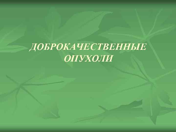 ДОБРОКАЧЕСТВЕННЫЕ ОПУХОЛИ 