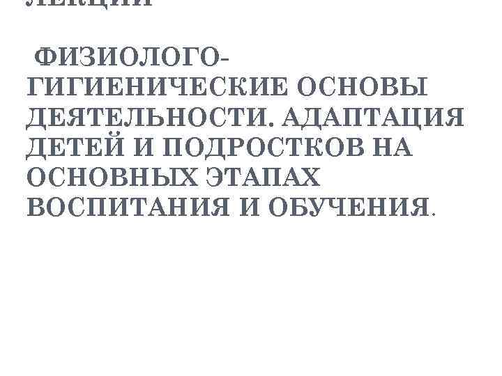 ЛЕКЦИИ ФИЗИОЛОГОГИГИЕНИЧЕСКИЕ ОСНОВЫ ДЕЯТЕЛЬНОСТИ. АДАПТАЦИЯ ДЕТЕЙ И ПОДРОСТКОВ НА ОСНОВНЫХ ЭТАПАХ ВОСПИТАНИЯ И ОБУЧЕНИЯ.