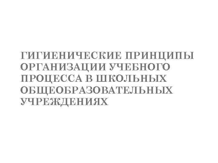 ГИГИЕНИЧЕСКИЕ ПРИНЦИПЫ ОРГАНИЗАЦИИ УЧЕБНОГО ПРОЦЕССА В ШКОЛЬНЫХ ОБЩЕОБРАЗОВАТЕЛЬНЫХ УЧРЕЖДЕНИЯХ 