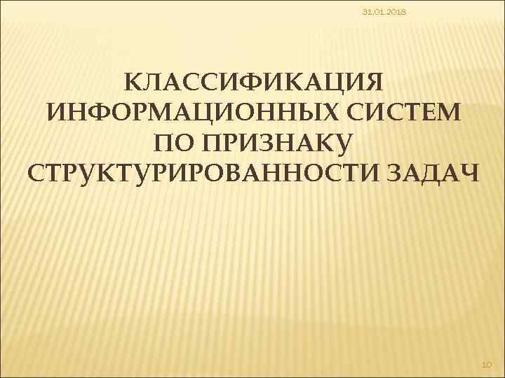 31. 01. 2018 КЛАССИФИКАЦИЯ ИНФОРМАЦИОННЫХ СИСТЕМ ПО ПРИЗНАКУ СТРУКТУРИРОВАННОСТИ ЗАДАЧ 10 