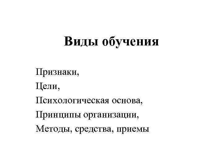 Виды обучения Признаки, Цели, Психологическая основа, Принципы организации, Методы, средства, приемы 