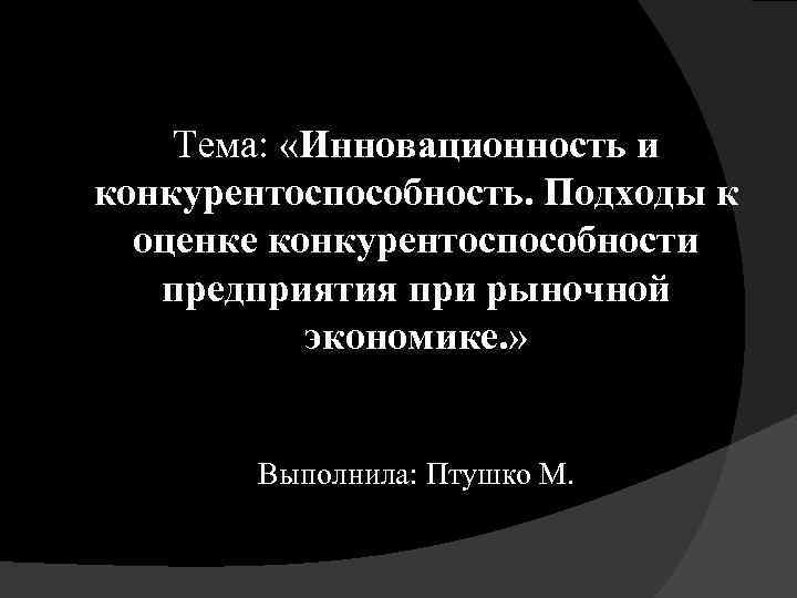 Тема: «Инновационность и конкурентоспособность. Подходы к оценке конкурентоспособности предприятия при рыночной экономике. » Выполнила: