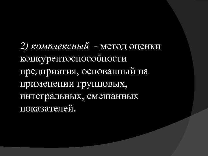 2) комплексный - метод оценки конкурентоспособности предприятия, основанный на применении групповых, интегральных, смешанных показателей.