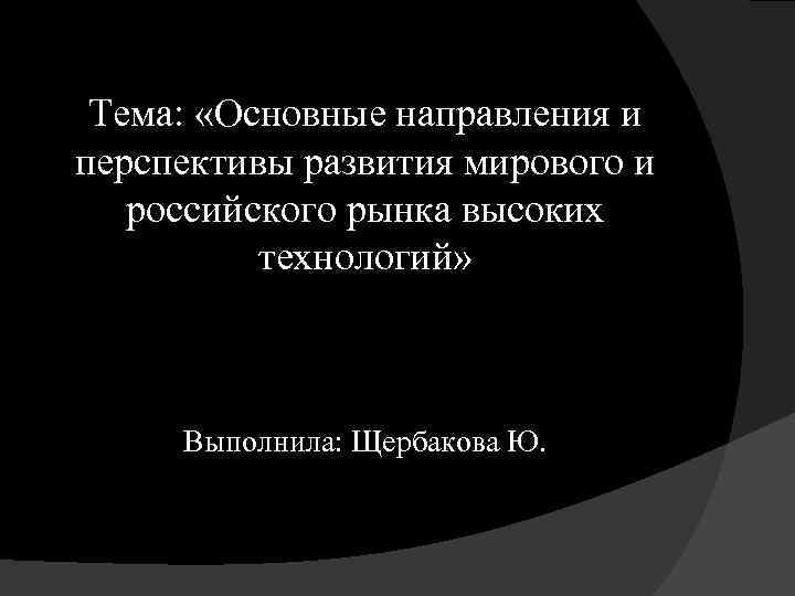 Тема: «Основные направления и перспективы развития мирового и российского рынка высоких технологий» Выполнила: Щербакова