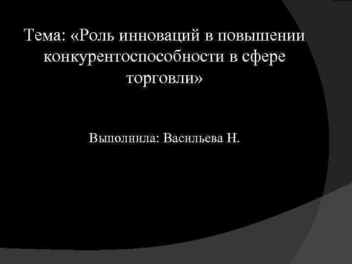 Тема: «Роль инноваций в повышении конкурентоспособности в сфере торговли» Выполнила: Васильева Н. 