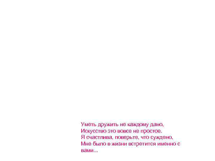 Уметь дружить не каждому дано, Искусство это вовсе не простое. Я счастлива, поверьте, что