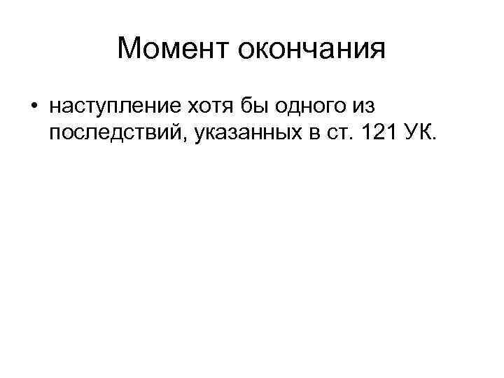 Момент окончания • наступление хотя бы одного из последствий, указанных в ст. 121 УК.