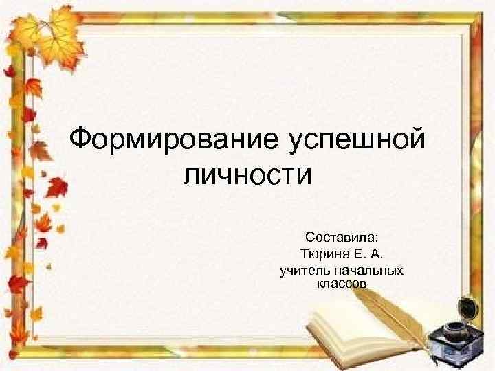 Формирование успешной личности Составила: Тюрина Е. А. учитель начальных классов 