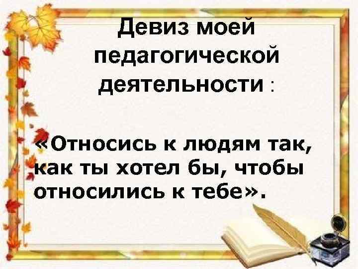 Девиз моей педагогической деятельности : «Относись к людям так, как ты хотел бы, чтобы