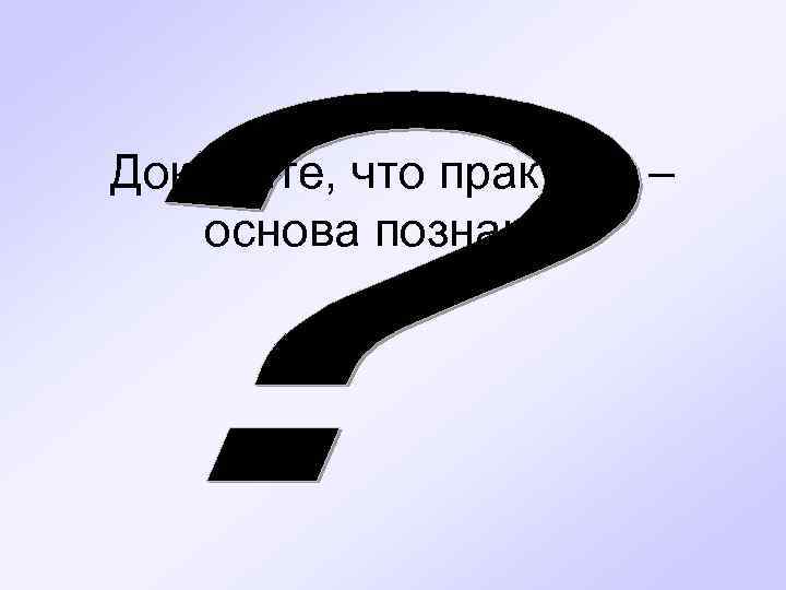 Докажите, что практика – основа познания 