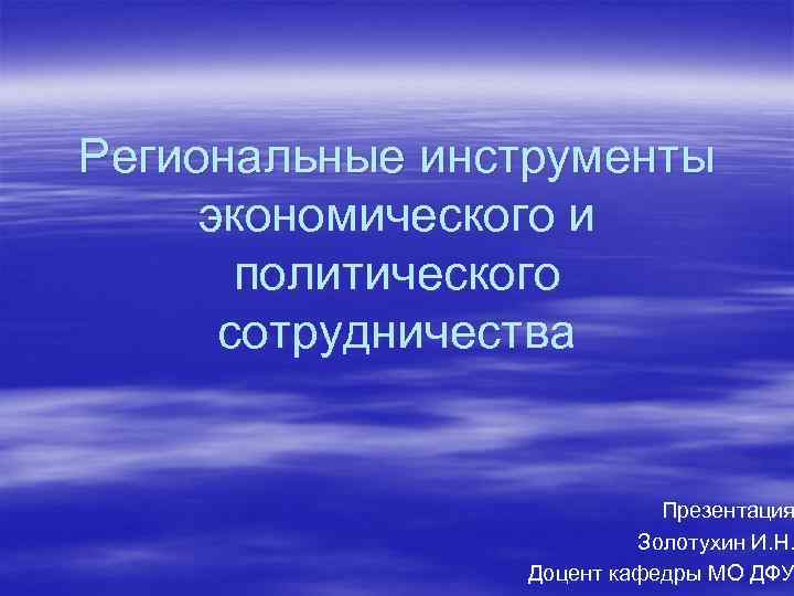 Региональные инструменты экономического и политического сотрудничества Презентация Золотухин И. Н. Доцент кафедры МО ДФУ