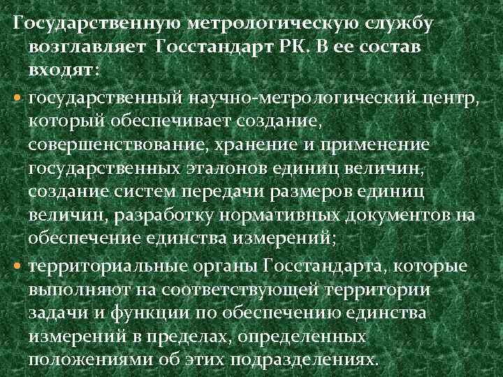 Государственную метрологическую службу возглавляет Госстандарт РК. В ее состав входят: государственный научно-метрологический центр, который