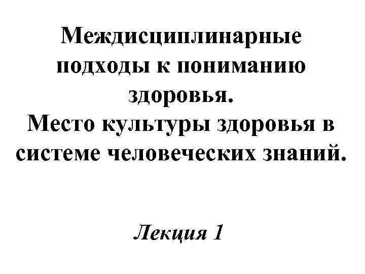 Междисциплинарные подходы к пониманию здоровья. Место культуры здоровья в системе человеческих знаний. Лекция 1