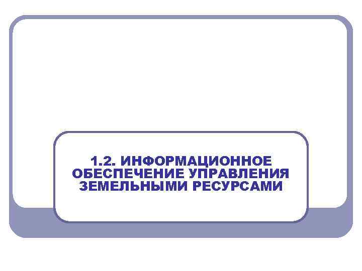 1. 2. ИНФОРМАЦИОННОЕ ОБЕСПЕЧЕНИЕ УПРАВЛЕНИЯ ЗЕМЕЛЬНЫМИ РЕСУРСАМИ 