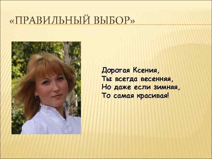  «ПРАВИЛЬНЫЙ ВЫБОР» Дорогая Ксения, Ты всегда весенняя, Но даже если зимняя, То самая