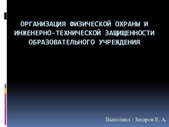 ОРГАНИЗАЦИЯ ФИЗИЧЕСКОЙ ОХРАНЫ И ИНЖЕНЕРНО-ТЕХНИЧЕСКОЙ ЗАЩИЩЕННОСТИ ОБРАЗОВАТЕЛЬНОГО УЧРЕЖДЕНИЯ Выполнил : Захаров Е. А. 